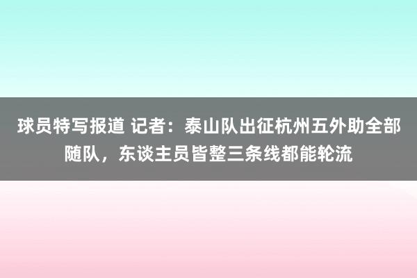 球员特写报道 记者：泰山队出征杭州五外助全部随队，东谈主员皆整三条线都能轮流