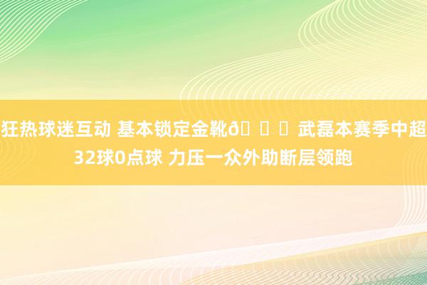 狂热球迷互动 基本锁定金靴🌟武磊本赛季中超32球0点球 力压一众外助断层领跑