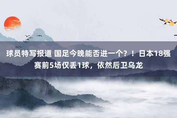 球员特写报道 国足今晚能否进一个？！日本18强赛前5场仅丢1球，依然后卫乌龙