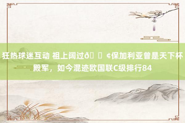 狂热球迷互动 祖上阔过😢保加利亚曾是天下杯殿军，如今混迹欧国联C级排行84