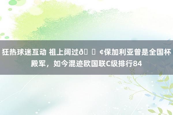 狂热球迷互动 祖上阔过😢保加利亚曾是全国杯殿军，如今混迹欧国联C级排行84