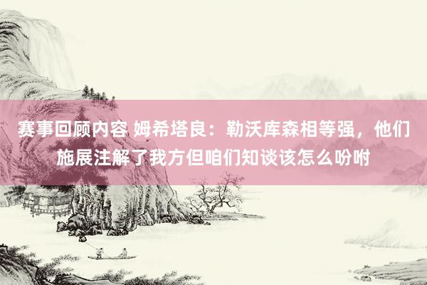 赛事回顾内容 姆希塔良：勒沃库森相等强，他们施展注解了我方但咱们知谈该怎么吩咐