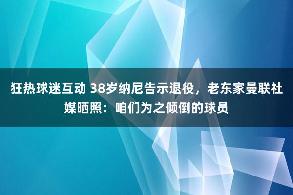 狂热球迷互动 38岁纳尼告示退役，老东家曼联社媒晒照：咱们为之倾倒的球员