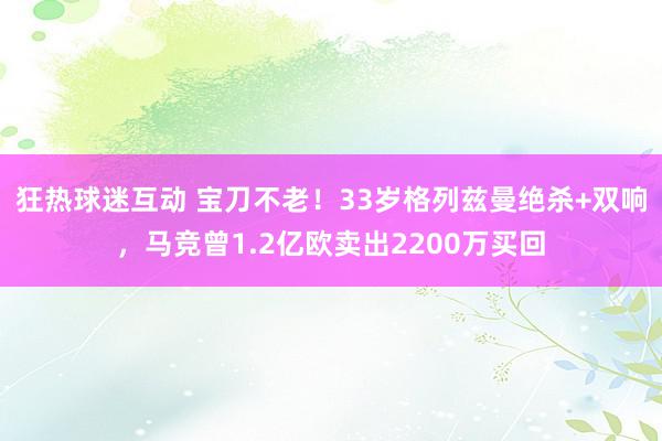 狂热球迷互动 宝刀不老！33岁格列兹曼绝杀+双响，马竞曾1.2亿欧卖出2200万买回