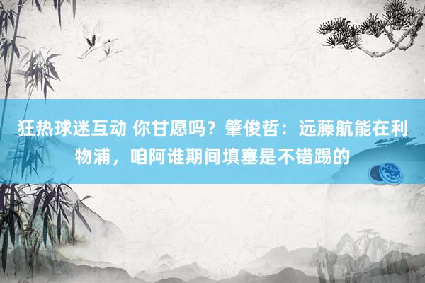 狂热球迷互动 你甘愿吗？肇俊哲：远藤航能在利物浦，咱阿谁期间填塞是不错踢的