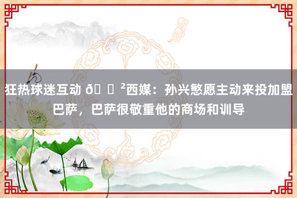 狂热球迷互动 😲西媒：孙兴慜愿主动来投加盟巴萨，巴萨很敬重他的商场和训导