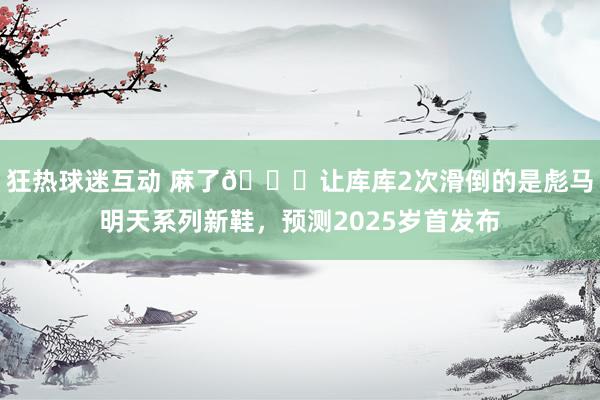 狂热球迷互动 麻了😂让库库2次滑倒的是彪马明天系列新鞋，预测2025岁首发布