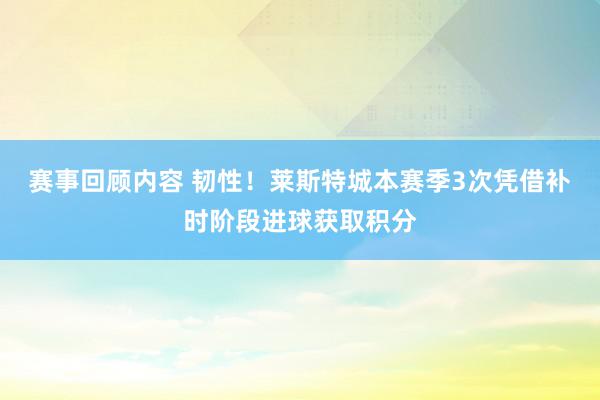 赛事回顾内容 韧性！莱斯特城本赛季3次凭借补时阶段进球获取积分