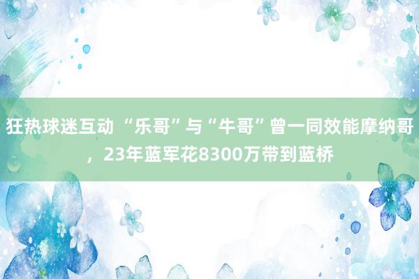 狂热球迷互动 “乐哥”与“牛哥”曾一同效能摩纳哥，23年蓝军花8300万带到蓝桥