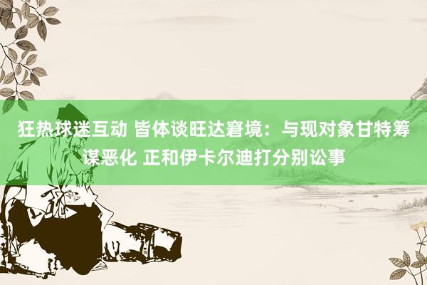 狂热球迷互动 皆体谈旺达窘境：与现对象甘特筹谋恶化 正和伊卡尔迪打分别讼事