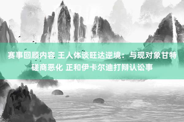 赛事回顾内容 王人体谈旺达逆境：与现对象甘特磋商恶化 正和伊卡尔迪打辩认讼事