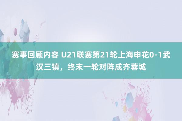 赛事回顾内容 U21联赛第21轮上海申花0-1武汉三镇，终末一轮对阵成齐蓉城