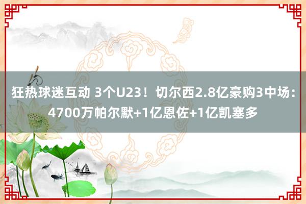 狂热球迷互动 3个U23！切尔西2.8亿豪购3中场：4700万帕尔默+1亿恩佐+1亿凯塞多