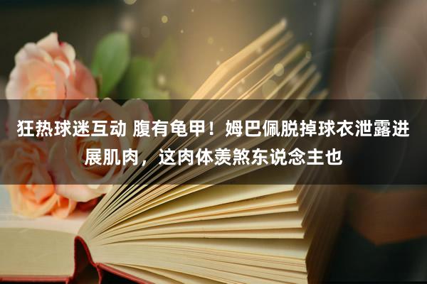 狂热球迷互动 腹有龟甲！姆巴佩脱掉球衣泄露进展肌肉，这肉体羡煞东说念主也