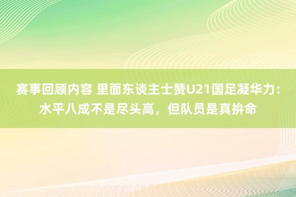 赛事回顾内容 里面东谈主士赞U21国足凝华力：水平八成不是尽头高，但队员是真拚命