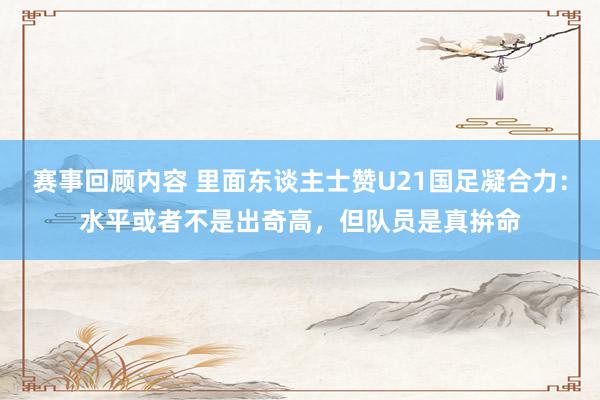 赛事回顾内容 里面东谈主士赞U21国足凝合力：水平或者不是出奇高，但队员是真拚命