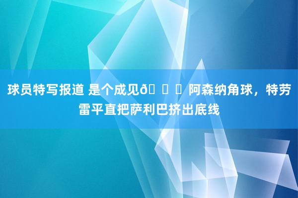 球员特写报道 是个成见😂阿森纳角球，特劳雷平直把萨利巴挤出底线