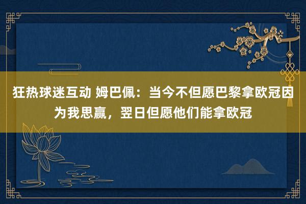 狂热球迷互动 姆巴佩：当今不但愿巴黎拿欧冠因为我思赢，翌日但愿他们能拿欧冠