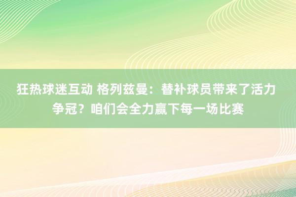 狂热球迷互动 格列兹曼：替补球员带来了活力 争冠？咱们会全力赢下每一场比赛