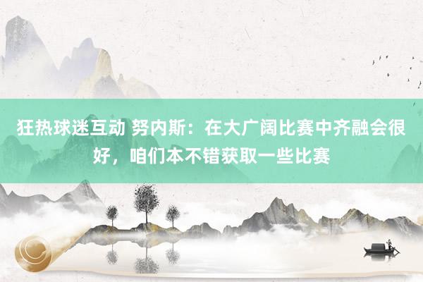 狂热球迷互动 努内斯：在大广阔比赛中齐融会很好，咱们本不错获取一些比赛