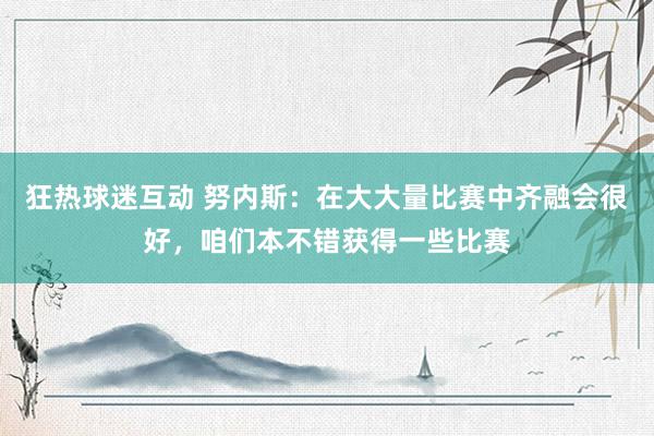 狂热球迷互动 努内斯：在大大量比赛中齐融会很好，咱们本不错获得一些比赛